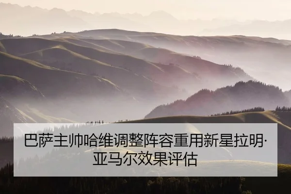 巴萨主帅哈维调整阵容重用新星拉明·亚马尔效果评估 - hahasports